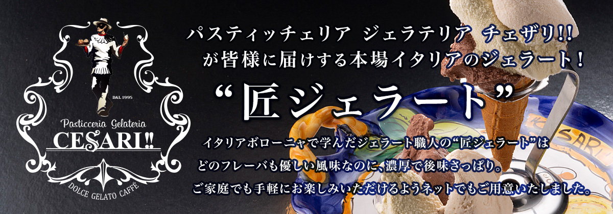 パスティッチェリア ジェラテリア チェザリ!!が皆様に届けする本場イタリアのジェラート！“匠ジェラート”イタリアボローニャで学んだジェラート職人の“匠ジェラート”はどのフレーバも優しい風味なのに、濃厚で後味さっぱり。ご家庭でも手軽にお楽しみいただけるようネットでもご用意いたしました。